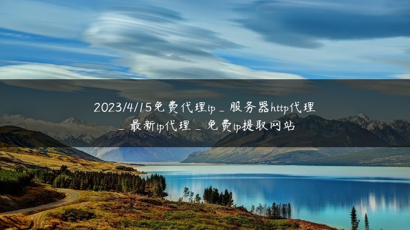 2023/4/15免费代理ip_服务器http代理_最新ip代理_免费ip提取网站