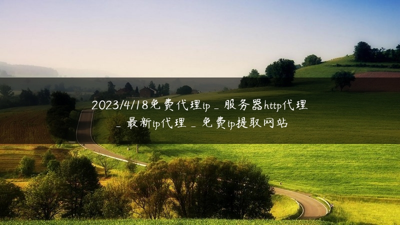 2023/4/18免费代理ip_服务器http代理_最新ip代理_免费ip提取网站